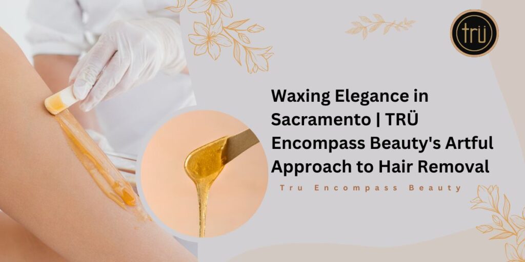 Waxing Elegance in Sacramento _ TRÜ Encompass Beauty's Artful Approach to Hair Removal